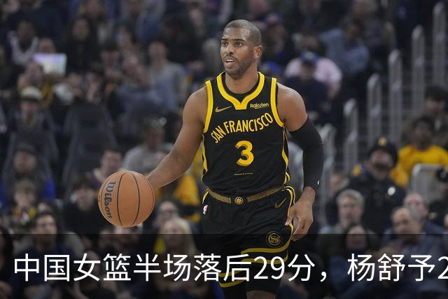 中国女篮半场落后29分，杨舒予23分爆发，2小将得分上双