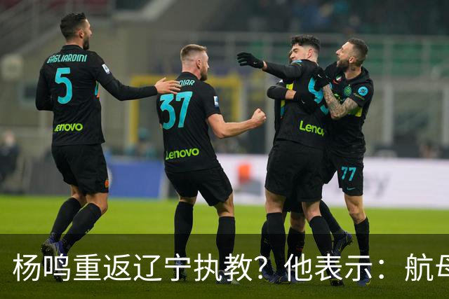 杨鸣重返辽宁执教？他表示：航母难开，但我愿再试一次
