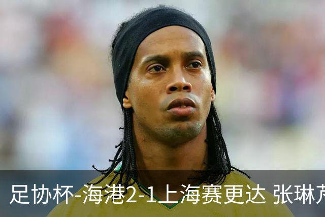 足协杯-海港2-1上海赛更达 张琳芃、刘祝润破门 李新翔失良机